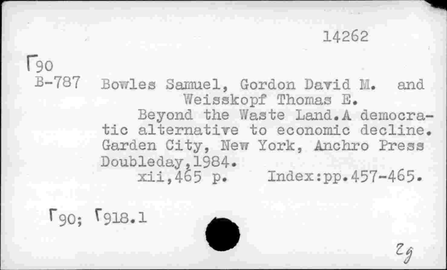 ﻿14262
Ro
B-787
Bowles Samuel, Gordon David M. and Weisskopf Thomas E.
Beyond the Waste Land.A democratic alternative to economic decline. Garden City, New York, Anchro Press Doubleday,1984.
xii,465 p.	Index:pp.457-465.
r9O;
V9I8.I
9